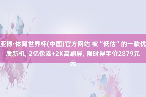 亚博·体育世界杯(中国)官方网站 被“低估”的一款优质新机, 2亿像素+2K高刷屏, 限时得手价2879元
