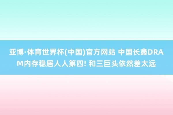 亚博·体育世界杯(中国)官方网站 中国长鑫DRAM内存稳居人人第四! 和三巨头依然差太远