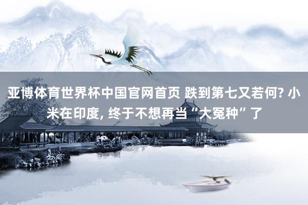 亚博体育世界杯中国官网首页 跌到第七又若何? 小米在印度, 终于不想再当“大冤种”了