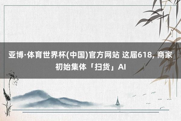 亚博·体育世界杯(中国)官方网站 这届618, 商家初始集体「扫货」AI
