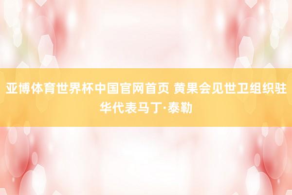 亚博体育世界杯中国官网首页 黄果会见世卫组织驻华代表马丁·泰勒