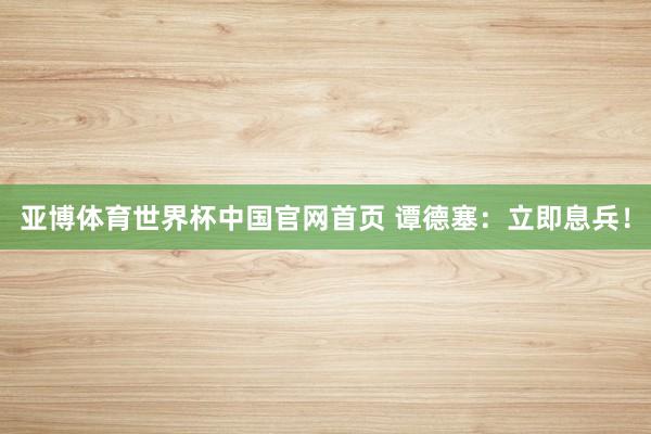 亚博体育世界杯中国官网首页 谭德塞:立即息兵!