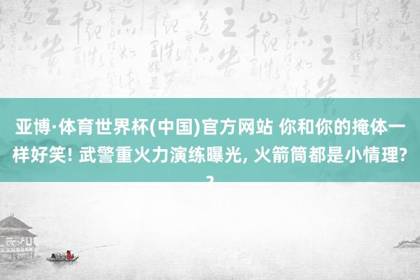 亚博·体育世界杯(中国)官方网站 你和你的掩体一样好笑! 武警重火力演练曝光, 火箭筒都是小情理?