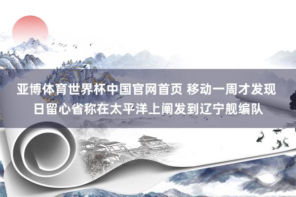 亚博体育世界杯中国官网首页 移动一周才发现 日留心省称在太平洋上阐发到辽宁舰编队