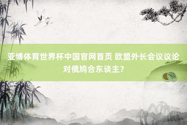 亚博体育世界杯中国官网首页 欧盟外长会议议论对俄鸠合东谈主?