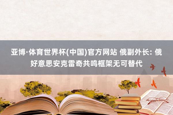 亚博·体育世界杯(中国)官方网站 俄副外长: 俄好意思安克雷奇共鸣框架无可替代