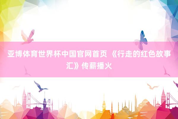 亚博体育世界杯中国官网首页 《行走的红色故事汇》传薪播火