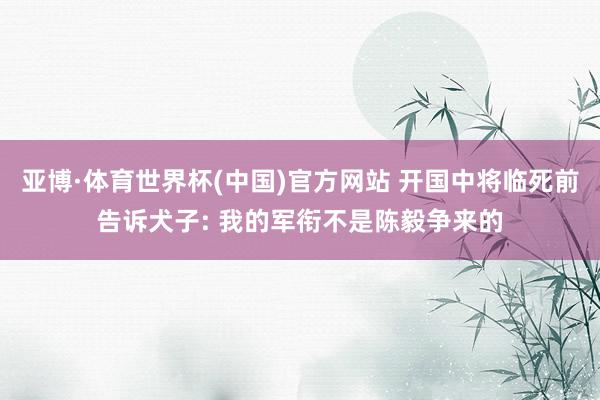 亚博·体育世界杯(中国)官方网站 开国中将临死前告诉犬子: 我的军衔不是陈毅争来的