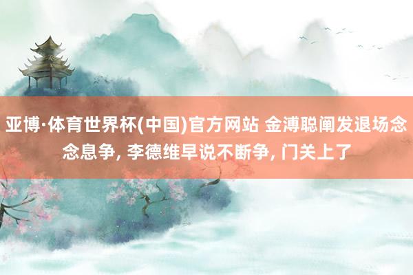 亚博·体育世界杯(中国)官方网站 金溥聪阐发退场念念息争, 李德维早说不断争, 门关上了