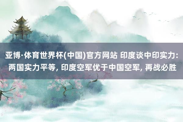 亚博·体育世界杯(中国)官方网站 印度谈中印实力: 两国实力平等, 印度空军优于中国空军, 再战必胜