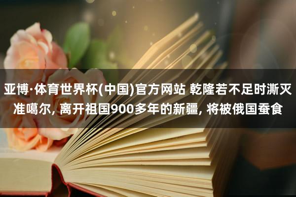 亚博·体育世界杯(中国)官方网站 乾隆若不足时澌灭准噶尔, 离开祖国900多年的新疆, 将被俄国蚕食