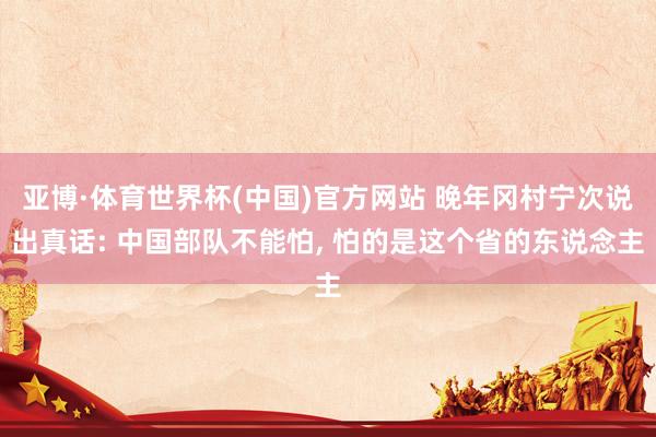 亚博·体育世界杯(中国)官方网站 晚年冈村宁次说出真话: 中国部队不能怕, 怕的是这个省的东说念主