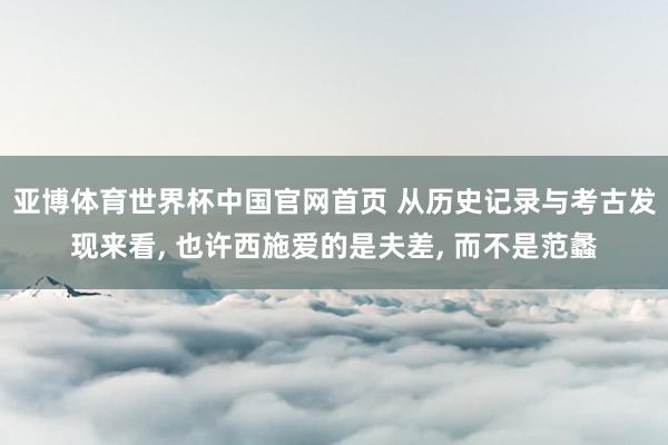 亚博体育世界杯中国官网首页 从历史记录与考古发现来看, 也许西施爱的是夫差, 而不是范蠡
