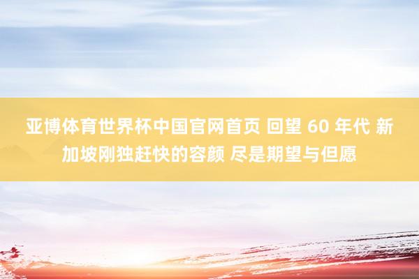 亚博体育世界杯中国官网首页 回望 60 年代 新加坡刚独赶快的容颜 尽是期望与但愿