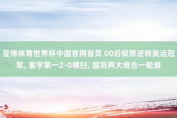 亚博体育世界杯中国官网首页 00后极限逆转奥运冠军, 寰宇第一2-0横扫, 国羽两大组合一轮游