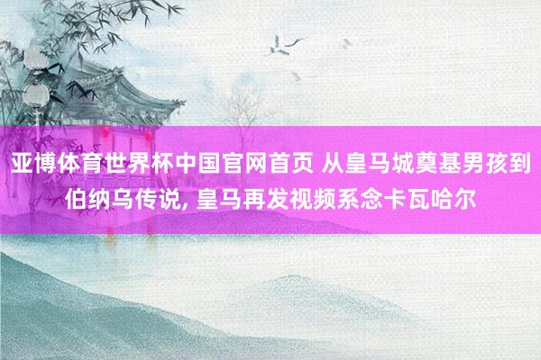 亚博体育世界杯中国官网首页 从皇马城奠基男孩到伯纳乌传说, 皇马再发视频系念卡瓦哈尔