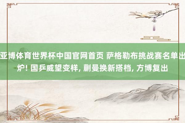 亚博体育世界杯中国官网首页 萨格勒布挑战赛名单出炉! 国乒威望变样, 蒯曼换新搭档, 方博复出