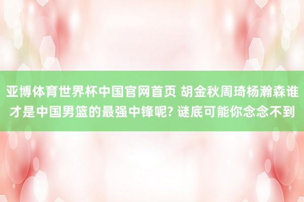 亚博体育世界杯中国官网首页 胡金秋周琦杨瀚森谁才是中国男篮的最强中锋呢? 谜底可能你念念不到