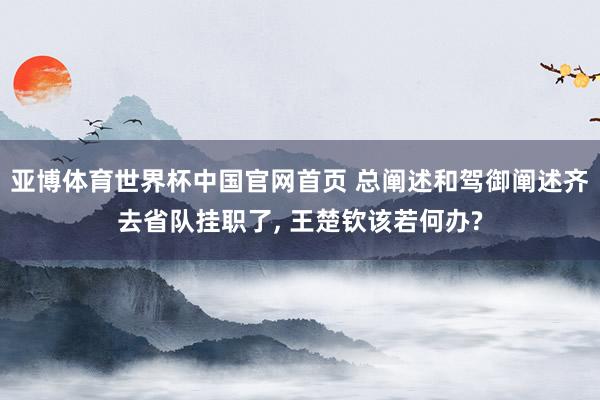 亚博体育世界杯中国官网首页 总阐述和驾御阐述齐去省队挂职了, 王楚钦该若何办?