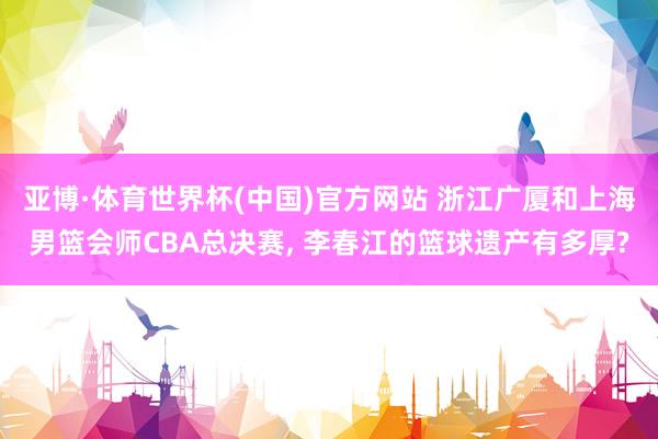 亚博·体育世界杯(中国)官方网站 浙江广厦和上海男篮会师CBA总决赛， 李春江的篮球遗产有多厚?