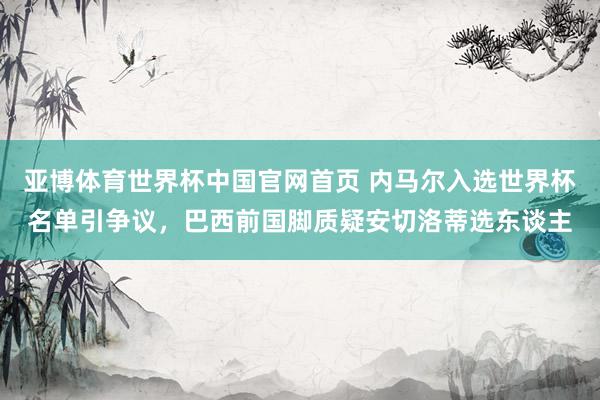 亚博体育世界杯中国官网首页 内马尔入选世界杯名单引争议,巴西前国脚质疑安切洛蒂选东谈主
