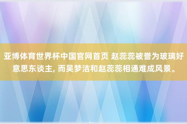 亚博体育世界杯中国官网首页 赵蕊蕊被誉为玻璃好意思东谈主, 而吴梦洁和赵蕊蕊相通难成风景。