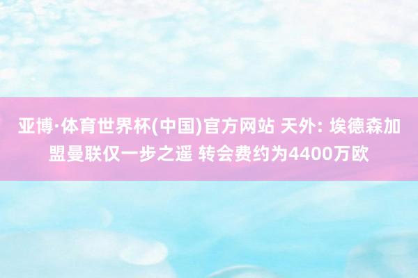 亚博·体育世界杯(中国)官方网站 天外: 埃德森加盟曼联仅一步之遥 转会费约为4400万欧