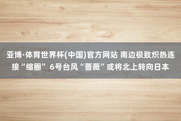 亚博·体育世界杯(中国)官方网站 南边极致炽热连接“缩圈” 6号台风“蔷薇”或将北上转向日本