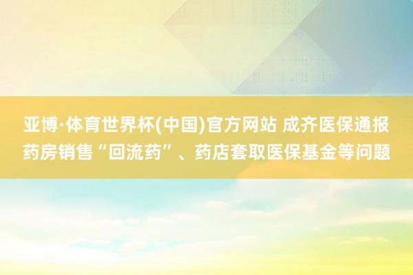 亚博·体育世界杯(中国)官方网站 成齐医保通报药房销售“回流药”、药店套取医保基金等问题