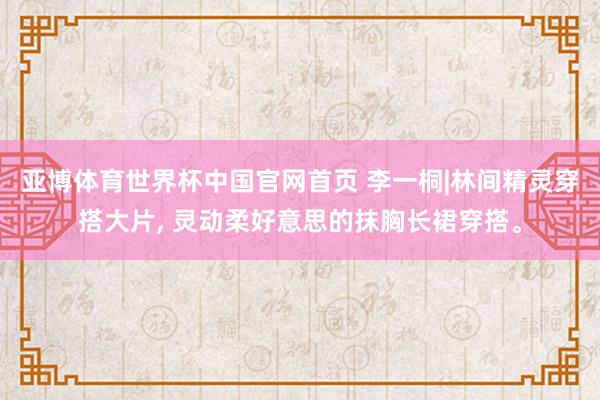 亚博体育世界杯中国官网首页 李一桐|林间精灵穿搭大片, 灵动柔好意思的抹胸长裙穿搭。