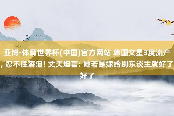 亚博·体育世界杯(中国)官方网站 韩国女星3度流产, 忍不住落泪! 丈夫坦言: 她若是嫁给别东谈主就好了