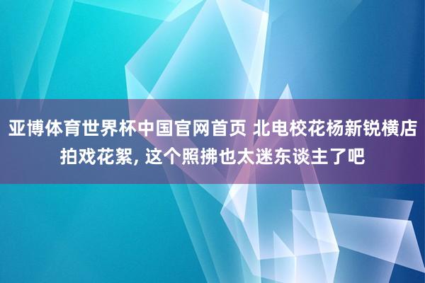 亚博体育世界杯中国官网首页 北电校花杨新锐横店拍戏花絮，<a href=