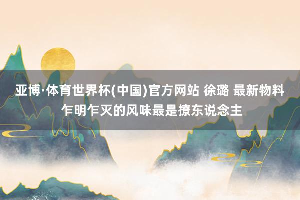 亚博·体育世界杯(中国)官方网站 徐璐 最新物料 乍明乍灭的风味最是撩东说念主