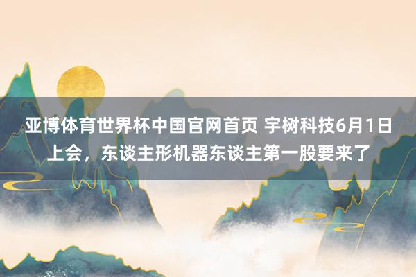 亚博体育世界杯中国官网首页 宇树科技6月1日上会,东谈主形机器东谈主第一股要来了