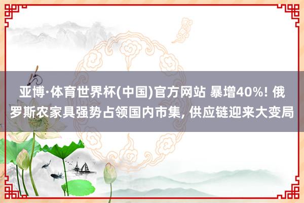 亚博·体育世界杯(中国)官方网站 暴增40%! 俄罗斯农家具强势占领国内市集, 供应链迎来大变局
