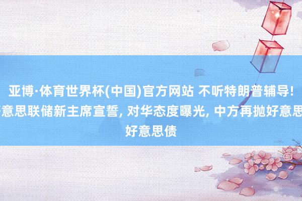 亚博·体育世界杯(中国)官方网站 不听特朗普辅导! 好意思联储新主席宣誓, 对华态度曝光, 中方再抛好意思债