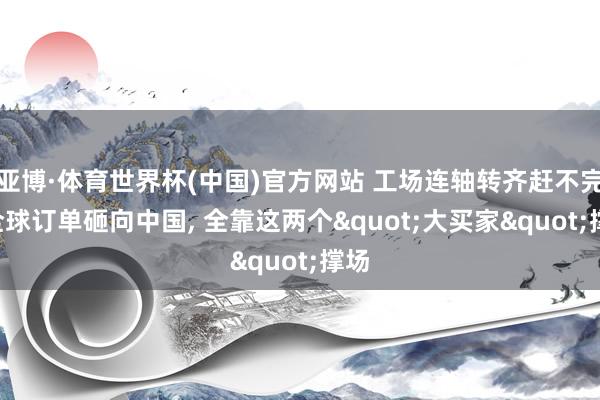 亚博·体育世界杯(中国)官方网站 工场连轴转齐赶不完! 全球订单砸向中国, 全靠这两个"大买家"撑场