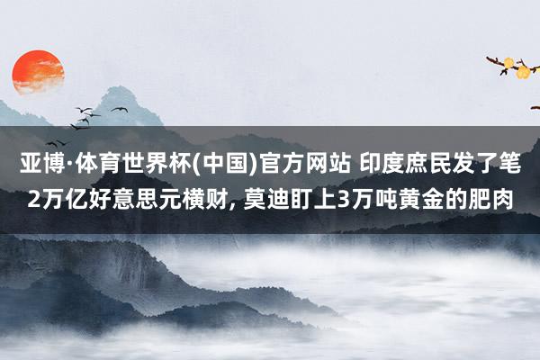 亚博·体育世界杯(中国)官方网站 印度庶民发了笔2万亿好意思元横财, 莫迪盯上3万吨黄金的肥肉