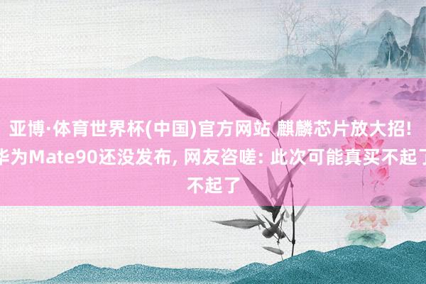 亚博·体育世界杯(中国)官方网站 麒麟芯片放大招! 华为Mate90还没发布, 网友咨嗟: 此次可能真买不起了