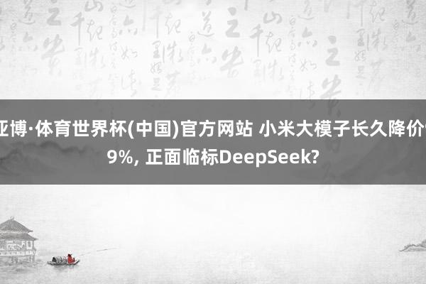亚博·体育世界杯(中国)官方网站 小米大模子长久降价99%, 正面临标DeepSeek?