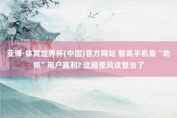 亚博·体育世界杯(中国)官方网站 智高手机靠“劫抓”用户赢利? 这股歪风该整治了