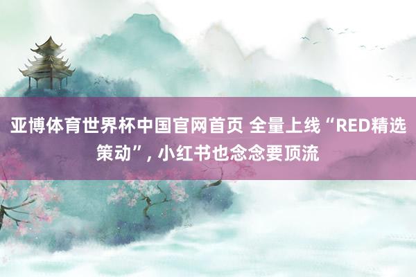 亚博体育世界杯中国官网首页 全量上线“RED精选策动”, 小红书也念念要顶流