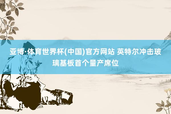 亚博·体育世界杯(中国)官方网站 英特尔冲击玻璃基板首个量产席位