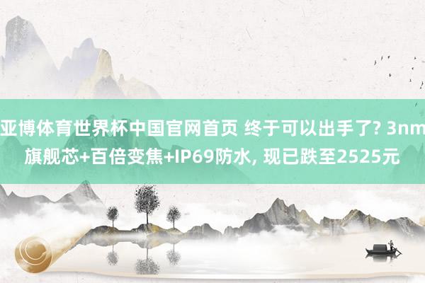 亚博体育世界杯中国官网首页 终于可以出手了? 3nm旗舰芯+百倍变焦+IP69防水, 现已跌至2525元