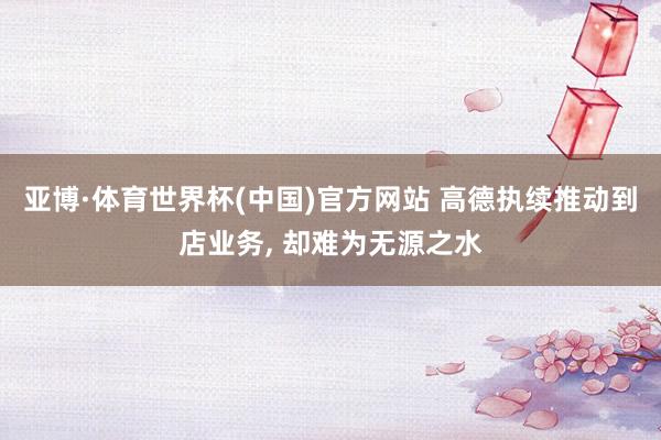 亚博·体育世界杯(中国)官方网站 高德执续推动到店业务， 却难为无源之水