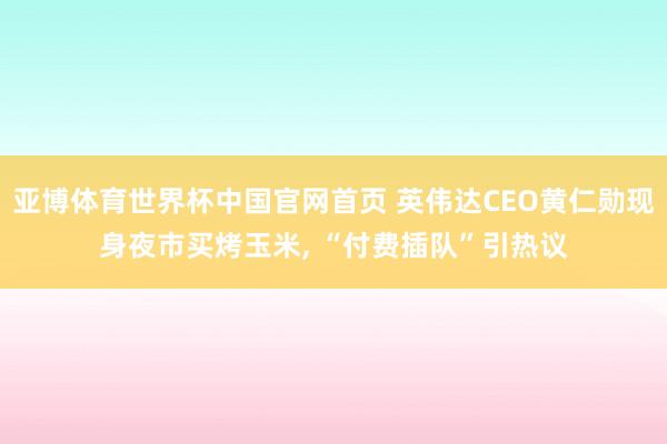 亚博体育世界杯中国官网首页 英伟达CEO黄仁勋现身夜市买烤玉米, “付费插队”引热议