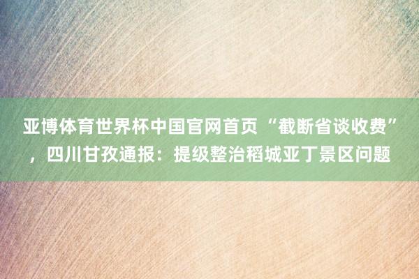 亚博体育世界杯中国官网首页 “截断省谈收费”，四川甘孜通报：提级整治稻城亚丁景区问题