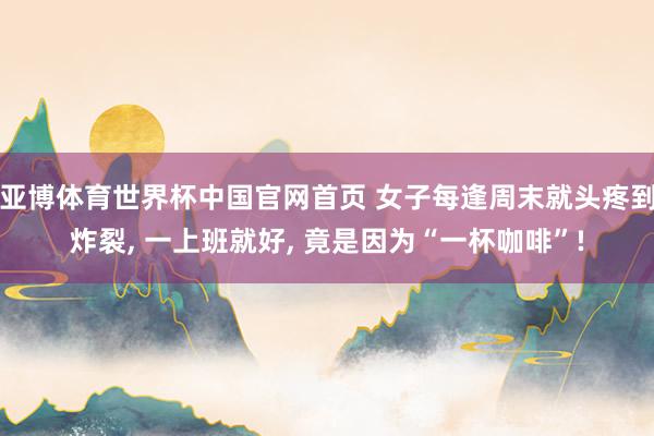 亚博体育世界杯中国官网首页 女子每逢周末就头疼到炸裂, 一上班就好, 竟是因为“一杯咖啡”!