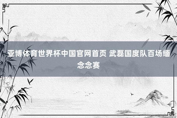 亚博体育世界杯中国官网首页 武磊国度队百场缅念念赛