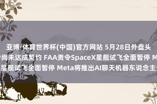 亚博·体育世界杯(中国)官方网站 5月28日外盘头条:特朗普称好意思伊尚未达成契约 FAA责令SpaceX星舰试飞全面暂停 Meta将推出AI聊天机器东说念主订阅
